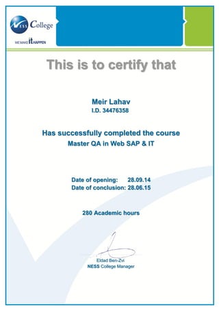 This is to certify that
Meir Lahav
I.D. 34476358
Has successfully completed the course
Master QA in Web SAP & IT
Date of opening: 28.09.14
Date of conclusion: 28.06.15
Academic hours280
Eldad Ben-Zvi
NESS College Manager
 