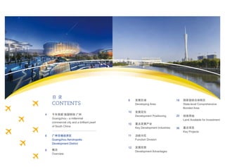 目 录
CONTENTS
8
12
18
36
20
10
10
11
发展区域
Developing Area
发展定位
Development Positioning
重点发展产业
Key Development Industries
功能分区
Function Division
发展优势
Development Advantages
国家级综合保税区
State-level Comprehensive
Bonded Area
招商用地
Land Available for Investment
重点项目
Key Projects
千年商都 南国明珠 广州
Guangzhou - a millennial
commercial city and a brilliant pearl
of South China
广州空港经济区
Guangzhou Aerotropolis
Development District
概况
Overview
4
6
6
 