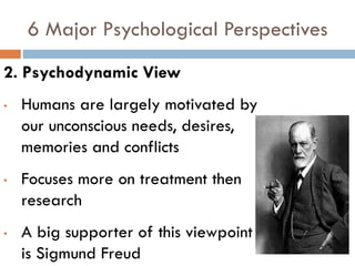 6 Major Psychological Perspectives
2. Psychodynamic View
• Humans are largely motivated by
our unconscious needs, desires,
memories and conflicts
• Focuses more on treatment then
research
• A big supporter of this viewpoint
is Sigmund Freud
 
