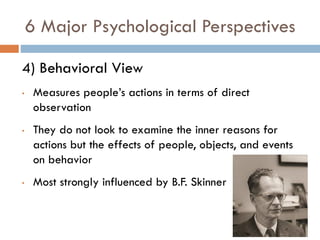 6 Major Psychological Perspectives
4) Behavioral View
• Measures people’s actions in terms of direct
observation
• They do not look to examine the inner reasons for
actions but the effects of people, objects, and events
on behavior
• Most strongly influenced by B.F. Skinner
 