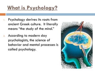 What is Psychology?
1. Psychology derives its roots from
ancient Greek culture. It literally
means “the study of the mind.”
2. According to modern day
psychologists, the science of
behavior and mental processes is
called psychology.
 