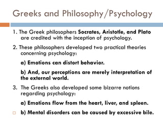 Greeks and Philosophy/Psychology
1. The Greek philosophers Socrates, Aristotle, and Plato
are credited with the inception of psychology.
2. These philosophers developed two practical theories
concerning psychology:
a) Emotions can distort behavior.
b) And, our perceptions are merely interpretation of
the external world.
3. The Greeks also developed some bizarre notions
regarding psychology:
a) Emotions flow from the heart, liver, and spleen.
 b) Mental disorders can be caused by excessive bile.
 