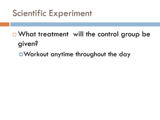 Scientific Experiment
 What treatment will the control group be
given?
Workout anytime throughout the day
 