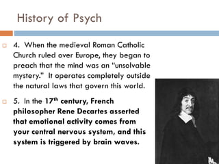 History of Psych
 4. When the medieval Roman Catholic
Church ruled over Europe, they began to
preach that the mind was an “unsolvable
mystery.” It operates completely outside
the natural laws that govern this world.
 5. In the 17th century, French
philosopher Rene Decartes asserted
that emotional activity comes from
your central nervous system, and this
system is triggered by brain waves.
 