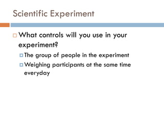 Scientific Experiment
 What controls will you use in your
experiment?
The group of people in the experiment
Weighing participants at the same time
everyday
 