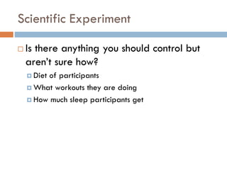 Scientific Experiment
 Is there anything you should control but
aren’t sure how?
 Diet of participants
 What workouts they are doing
 How much sleep participants get
 
