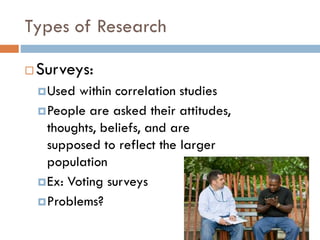 Types of Research
 Surveys:
Used within correlation studies
People are asked their attitudes,
thoughts, beliefs, and are
supposed to reflect the larger
population
Ex: Voting surveys
Problems?
 