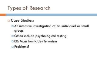 Types of Research
 Case Studies:
 An intensive investigation of an individual or small
group
 Often include psychological testing
 EX: Mass homicide/Terrorism
 Problems?
 