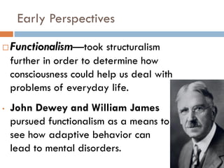 Early Perspectives
 Functionalism—took structuralism
further in order to determine how
consciousness could help us deal with
problems of everyday life.
• John Dewey and William James
pursued functionalism as a means to
see how adaptive behavior can
lead to mental disorders.
 