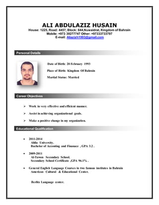 Personal Details
Career Objectives
Educational Qualification
ALI ABDULAZIZ HUSAIN
House: 1225, Road: 4457, Block: 644,Nuwaidrat, Kingdom of Bahrain
Mobile: +973 39277747 Other: +97333733797
E-mail: Aliazizh1993@gmail.com
Date of Birth: 20 February 1993
Place of Birth: Kingdom Of Bahrain
Martial Status: Married
 Work in very effective and efficient manner.
 Assist in achieving organizational goals.
 Make a positive change in my organization.
 2011-2014
Ahlia University.
Bachelor of Acconting and Finanace , GPA 3.2 .
 2009-2011
Al-Tawon Secondary School.
Secondary School Certificate ,GPA 96.1% .
 General English Language Courses in two famous institutes in Bahrain
American Cultural & Educational Center.
Berlitz Language center.
 