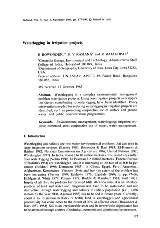 Sddhan(~, Vol. 9, Part 3, November1986, pp. 177-190.© Printed in India.
Waterlogging in irrigation projects
B BOWONDER, l* K V RAMANA l and R RAJAGOPAL z
~Centre for Energy, Environment and Technology, Administrative Staff
College of India, Hyderabad 500 049, India
2Department of Geography, University of Iowa, Iowa City, Iowa 52242,
USA
Present address: UN ESCAP, APCTT, 49, Palace Road, Bangalore
560 052, India
MS received 12 October 1985
Abstract. Wateriogging is a complex environmental management
problem in irrigation projects. Using two irrigation projects as examples
the factors contributing to waterlogging have been identified. Policy
interventions needed for reducing waterlogging in irrigation projects are
identified, such as promoting conjunctive use of surface and ground
water, and public demonstration programmes.
Keywords. Environmental management; waterlogging; irrigation pro-
jects; command area; conjunctive use of water; water management.
1. Introduction
Waterlogging and salinity are two major environmental problems that can arise in
large irrigation projects (Barney 1980; Bowonder & Ravi 1983; EI-Hinnawi &
Hashmi 1982; National Commission on Agriculture 1976; United Nations 1982;
Worthington 1977). In India, about 6 to 10 million hectares of irrigated area suffer
from waterlogging (Vohra 1980). InPakistan 2.2 million hectares (Federal Bureau
of Statistics 1984) are waterlogged, and it is increasing at the rate of 40,000 ha per
annum (Bokhari 1980; Dettmann 1983). In China, Egypt, Peru, Argentina,
Afghanistan, Kampuchea, Vietnam, Syria and Iran the extent of the problem has
been increasing (Barney 1980; Eckholm 1976; Elgabaly 1980a, b, pp. 47--66;
Holdgate & White 1977; Polunin 1979; Ruddle & Manshard 1981; Smil 1982).
Inspite of all this, the problem has received little attention since it is an interface
problem of land and water use. Irrigation will have to be sustainable and not
destructive through waterlogging and salinity if India's population (i.e., 1,036
million by the year 2000, Agarwal 1985) has to be fed in future years. Currently,
about 6 to 10 million hectares of fertile land is waterlogged and agricultural
productivity has come down to the extent of 30% in affected areas (Bowonder &
Ravi 1983, 1984). Soil is an irreplaceable asset and its irreversible degradation has
to be arrested through a series of technical, economic and administrative measures.
177
 