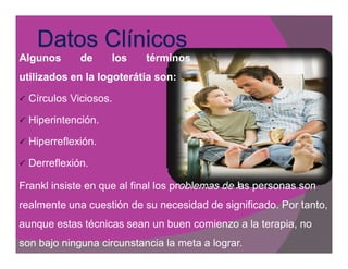 Algunos        de     los   términos
utilizados en la logoterátia son:
                             son:

   Círculos Viciosos.

   Hiperintención.

   Hiperreflexión.

   Derreflexión.

Frankl insiste en que al final los problemas de las personas son
realmente una cuestión de su necesidad de significado. Por tanto,
aunque estas técnicas sean un buen comienzo a la terapia, no
son bajo ninguna circunstancia la meta a lograr.
 