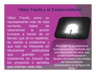 Viktor Frankl, como un
representante más de esta
corriente,     habrá       de
caracterizar    la     acción
humana a través de un
tiempo que al no repetirse,
se resiste a predecirse y
que solo se interpreta en          Para Frankl, la existencia
                                        Frankl,
                                humana estaría motivada por
situaciones      particulares
                                 una búsqueda del otro, que
que        guardan       una        puede manifestarse en
coherencia en función de        ideales altruistas o en ideales
los proyectos o sentidos              de trascendencia
                                 simbolizados en la figura de
que orientan cada vida.                      Dios.
 