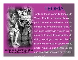 Tanto la teoría como la terapia de
                              Víctor Frankl se desarrollaron a
                              partir de sus experiencias en los
                              campos de concentración nazis. Al
                              ver quien sobrevivía y quién no (a
                              quién se le daba la oportunidad de
                              vivir),   concluyó   que   el   filósofo
                              Friederich Nietszche estaba en lo
                              cierto: Aquellos que tienen un por
Campo de Concentracion Nazi
   Bergen-
   Bergen-Belsen (1945)       qué para vivir, pese a la adversidad,
                              resistirán´.
 