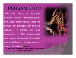 Más que nunca, las personas
actuales     están    experimentando
sus vidas como vacías, faltas de
sentido, sin propósito, sin objetivo
alguno...,    y   perece      ser     que
responden a estas experiencias
con   comportamientos         inusuales
que les daña a sí mismos, a otros,
a la sociedad o a los tres.
                TÉRMINOS
  Neurosis noogénica, existencial o espiritual.
              Vacío Existencial
 
