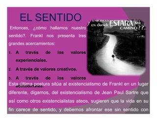 Entonces, ¿cómo hallamos nuestro
sentido?. Frankl nos presenta tres
grandes acercamientos:

1.   A   través    de    los   valores
     experienciales.
     experienciales.

2.   A través de valores creativos.
                         creativos.

3.   A   través    de    los   valores
Esta última postura sitúa al existencialismo de Frankl en un lugar
   actitudinales.
   actitudinales.
diferente, digamos, del existencialismo de Jean Paul Sartre que
así como otros existencialistas ateos, sugieren que la vida en su
fin carece de sentido, y debemos afrontar ese sin sentido con
 