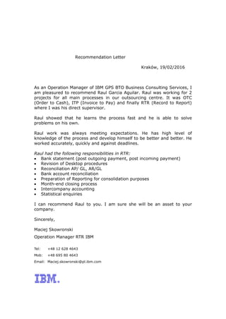 Recommendation Letter
Kraków, 19/02/2016
As an Operation Manager of IBM GPS BTO Business Consulting Services, I
am pleasured to recommend Raul Garcia Aguilar. Raul was working for 2
projects for all main processes in our outsourcing centre. It was OTC
(Order to Cash), ITP (Invoice to Pay) and finally RTR (Record to Report)
where I was his direct supervisor.
Raul showed that he learns the process fast and he is able to solve
problems on his own.
Raul work was always meeting expectations. He has high level of
knowledge of the process and develop himself to be better and better. He
worked accurately, quickly and against deadlines.
Raul had the following responsibilities in RTR:
 Bank statement (post outgoing payment, post incoming payment)
 Revision of Desktop procedures
 Reconciliation AP/ GL, AR/GL
 Bank account reconciliation
 Preparation of Reporting for consolidation purposes
 Month-end closing process
 Intercompany accounting
 Statistical enquiries
I can recommend Raul to you. I am sure she will be an asset to your
company.
Sincerely,
Maciej Skowronski
Operation Manager RTR IBM
Tel: +48 12 628 4643
Mob: +48 695 80 4643
Email: Maciej.skowronski@pl.ibm.com
 