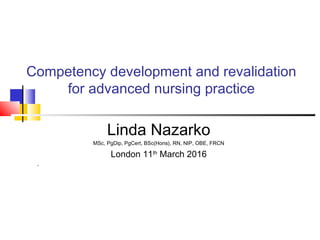 Competency development and revalidation
for advanced nursing practice
Linda Nazarko
MSc, PgDip, PgCert, BSc(Hons), RN, NIP, OBE, FRCN
London 11th
March 2016
,
 