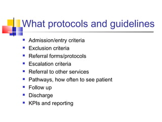 What protocols and guidelines
 Admission/entry criteria
 Exclusion criteria
 Referral forms/protocols
 Escalation criteria
 Referral to other services
 Pathways, how often to see patient
 Follow up
 Discharge
 KPIs and reporting
 