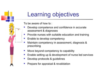 Learning objectives
To be aware of how to :
 Develop competence and confidence in accurate
assessment & diagnoses
 Provide nurses with suitable education and training
 Enable to develop competency
 Maintain competency in assessment, diagnosis &
prescribing
 Move beyond competency to capability
 Enable setting up & development of nurse led services
 Develop protocols & guidelines
 Prepare for appraisal & revalidation
 