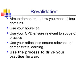 Revalidation
 Aim to demonstrate how you meet all four
domains
 Use your hours log
 Use your CPD ensure relevant to scope of
practice
 Use your reflections ensure relevant and
demonstrate learning.
 Use the process to drive your
practice forward
 