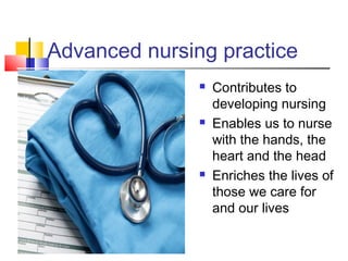 Advanced nursing practice
 Contributes to
developing nursing
 Enables us to nurse
with the hands, the
heart and the head
 Enriches the lives of
those we care for
and our lives
 