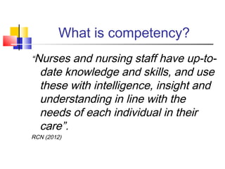 What is competency?
“Nurses and nursing staff have up-to-
date knowledge and skills, and use
these with intelligence, insight and
understanding in line with the
needs of each individual in their
care”.
RCN (2012)
 
