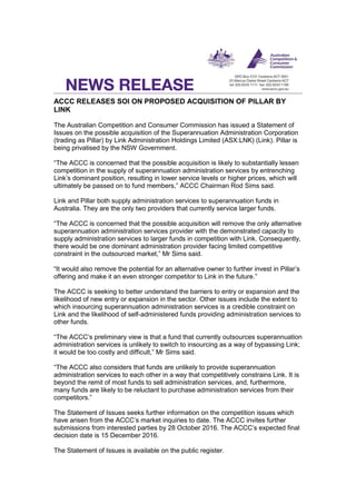 ACCC RELEASES SOI ON PROPOSED ACQUISITION OF PILLAR BY
LINK
The Australian Competition and Consumer Commission has issued a Statement of
Issues on the possible acquisition of the Superannuation Administration Corporation
(trading as Pillar) by Link Administration Holdings Limited (ASX:LNK) (Link). Pillar is
being privatised by the NSW Government.
“The ACCC is concerned that the possible acquisition is likely to substantially lessen
competition in the supply of superannuation administration services by entrenching
Link’s dominant position, resulting in lower service levels or higher prices, which will
ultimately be passed on to fund members,” ACCC Chairman Rod Sims said.
Link and Pillar both supply administration services to superannuation funds in
Australia. They are the only two providers that currently service larger funds.
“The ACCC is concerned that the possible acquisition will remove the only alternative
superannuation administration services provider with the demonstrated capacity to
supply administration services to larger funds in competition with Link. Consequently,
there would be one dominant administration provider facing limited competitive
constraint in the outsourced market,” Mr Sims said.
“It would also remove the potential for an alternative owner to further invest in Pillar’s
offering and make it an even stronger competitor to Link in the future.”
The ACCC is seeking to better understand the barriers to entry or expansion and the
likelihood of new entry or expansion in the sector. Other issues include the extent to
which insourcing superannuation administration services is a credible constraint on
Link and the likelihood of self-administered funds providing administration services to
other funds.
“The ACCC’s preliminary view is that a fund that currently outsources superannuation
administration services is unlikely to switch to insourcing as a way of bypassing Link;
it would be too costly and difficult,” Mr Sims said.
“The ACCC also considers that funds are unlikely to provide superannuation
administration services to each other in a way that competitively constrains Link. It is
beyond the remit of most funds to sell administration services, and, furthermore,
many funds are likely to be reluctant to purchase administration services from their
competitors.”
The Statement of Issues seeks further information on the competition issues which
have arisen from the ACCC’s market inquiries to date. The ACCC invites further
submissions from interested parties by 28 October 2016. The ACCC’s expected final
decision date is 15 December 2016.
The Statement of Issues is available on the public register.
 