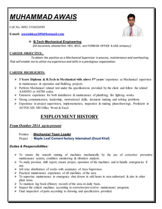 MUHAMMAD AWAIS
Cell No: 0092-3336820589
E-mail: awaiskhan589@hotmail.com
 B.Tech Mechanical Engineering
(All documents attested from HEC, IBCC, and FORIEGN OFFICE & UAE embassy)
CAREER OBJECTIVE:
To obtain the position as a Mechanical Supervisor in process, maintenance and overhauling.
That will enable me to utilize my experience and skills in a prestigious organization.
CAREER HIGHLIGHTS:
 3 Years Diploma & B.Tech in Mechanical with above 5th years’ experience as Mechanical supervisor
in maintenance & operation and Building projects.
 Perform Mechanical related test under the specifications provided by the client and follow the related
AASHTO or ASTM codes.
 Extensive experience for both installation & maintenance of plumbing, fire fighting works.
 Strong communication, leadership, motivational skills, decisions making and solving problems.
 Experience in project supervision, implementation, inspection & making plans/drawings. Proficient in
AUTOCAD, MS Office Word & Excel
EMPLOYMENT HISTORY
From October 2014 up to present
Position : Mechanical Team Leader
Project : Maple Leaf Cement factory Islamabad (Daud Khel)
Duties & Responsibilities:
 To ensure the smooth running of machines mechanically by the use of corrective/ preventive
maintenance system, condition monitoring & vibration analysis.
 To study previous shift report, ensure proper, operation of the machines and to handle emergencies if
any.
 Job wise distribution of works with assistance of Area Supervisor.
 Practical maintenance experience of all machines of the area.
 To supervise maintenance in emergency shut downs in odd hours in area authorized & also in other
plant areas
 To maintain log book (History record) of the area on daily basis.
 Inspect the critical machines according to corrective/preventive maintenance programs.
 Final inspection of parts according to drawing and specification provided.
 
