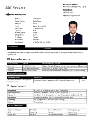 Brief Resume
PERSONAL INFORMATION:
Name: Sikander Ali
Father Name: Saqib Raees
Religion: Islam
N.I.C: 34201-4196984-9
Birth Date: 17 Januaury1990
Gender: Male
Marital Status: Single
City/District: Gujrat
Province: Punjab
Nationality: Pakistani
Languages: Urdu, Punjabi and English
Career Objective:
SUMMARY
Determinedtojoin such an OrganizationWhereI can utilize my capabilities to thehighest extent forthebest of
Organization.
ACADEMICINFORMATION:
COMPLETION YEAR DEGREE INSTITUTION/BOARD/UNIVERSITY
2012-2014 B-TECH (Electronics) NCBA&E (National College of business Administration and Economics)
2006-2009 DAE (Telecommunication) Punjab Board of Technical Board (PBTE)
2004-2005 Matriculation in Science Board Of Intermidiate And Secondary Education Gujranwala (BISE)
DIPLOMA/CERTIFICATE INSTITUTION YEAR
Diploma in Professional Management
for Customer Care
Institute of Modern languages and Professional Managements 2014
SKILLS PORTFOLIO:
Customer Satisfaction Retail Sales Customer Relationships Marketing Strategy
CRM Leadership Teamwork Integrity Ethics
Selling Skills Marketing Continuous Improvement Communication
Permanent Address:
MohallahChahPepalWala, Gujrat.
Contact Info:
+92-321-6257557
sikandergrt01@gmail.com
DIPLOMAS&CERTIFICATIONS:
Applications MS Office All Versions (MS Excel, Word, Powerpoint)
Operating Systems Windows ® Platforms, ( Win 98, XP, Vista, Windows 7, 8)
Hardware: Installation of Hardwares,Softwares and Windows,Assemble/Dissemble PC
Networking Windows Networking, Sharing computers (Proxy, LAN, Wifi)
Composing Fair typing speed in URDU and English language
Internet Access, Usage
KEY SKILLS&EXPERTISE:
 