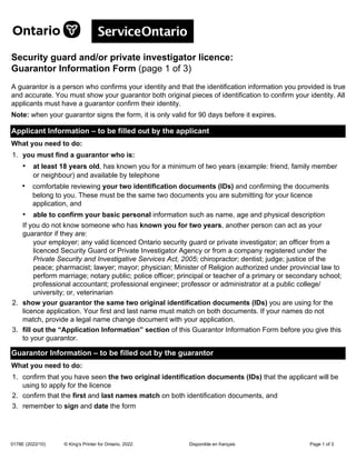 Disponible en français
0178E (2022/10) Page 1 of 3
© King's Printer for Ontario, 2022.
Security guard and/or private investigator licence:
Guarantor Information Form (page 1 of 3)
A guarantor is a person who confirms your identity and that the identification information you provided is true
and accurate. You must show your guarantor both original pieces of identification to confirm your identity. All
applicants must have a guarantor confirm their identity.
Note: when your guarantor signs the form, it is only valid for 90 days before it expires.
Applicant Information – to be filled out by the applicant
What you need to do:
1. you must find a guarantor who is:
• at least 18 years old, has known you for a minimum of two years (example: friend, family member
or neighbour) and available by telephone
• comfortable reviewing your two identification documents (IDs) and confirming the documents
belong to you. These must be the same two documents you are submitting for your licence
application, and
• able to confirm your basic personal information such as name, age and physical description
If you do not know someone who has known you for two years, another person can act as your
guarantor if they are:
your employer; any valid licenced Ontario security guard or private investigator; an officer from a
licenced Security Guard or Private Investigator Agency or from a company registered under the
Private Security and Investigative Services Act, 2005; chiropractor; dentist; judge; justice of the
peace; pharmacist; lawyer; mayor; physician; Minister of Religion authorized under provincial law to
perform marriage; notary public; police officer; principal or teacher of a primary or secondary school;
professional accountant; professional engineer; professor or administrator at a public college/
university; or, veterinarian
2. show your guarantor the same two original identification documents (IDs) you are using for the
licence application. Your first and last name must match on both documents. If your names do not
match, provide a legal name change document with your application.
3. fill out the “Application Information” section of this Guarantor Information Form before you give this
to your guarantor.
Guarantor Information – to be filled out by the guarantor
What you need to do:
1. confirm that you have seen the two original identification documents (IDs) that the applicant will be
using to apply for the licence
2. confirm that the first and last names match on both identification documents, and
3. remember to sign and date the form
 