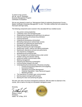 To whom it may concern,
RE: Mr. John R. Stoesslein
Business Management Program
Certificate of Completion
We are very pleased to award our “Management Skills & Leadership Development Course -
Master Certificate in Business Management” to John. This letter certifies that John passed the
final exam with high marks.
The following components were covered in this calculated 80 hour credited course:
 Key points to strong leadership
 Leadership vision and managerial goals
 Organizational strategizing and planning to its optimum
 Essential reporting and process documentation
 Inspiring teamwork
 Creating and developing a strong team
 Motivating employees to achieve high success
 Evaluating and rewarding job performance
 Managing the different personalities
 Hiring and retaining the right employees
 Dealing with conflict, violence and difficult employees
 Dealing with attendance and poor job performance
 The importance of delegation
 Multitasking and prioritizing skills
 Time management and keeping stress under control
 Problem solving and decision making
 Verbal and written communication skills
 Meeting management
 Preparing and delivering a presentation
 Communicating change to the staff
 Understanding the fundamentals of Business including:
o Finance & Accounting statements and budgeting
o Economics & Ethics
o Operations and Quality Management
o Customer Operations - Care, Service & Support
o Marketing & Sales
 The importance of constant open communication
 Earning respect amongst staff and peers
 Sharing the vision and achieving the goals
We wish John well in his future management endeavors. With the skills he obtained in this
course, John is well on his way to a successful managerial career.
Sincerely,
William L Evans
President
Dated: 16th
of May, 2016
 