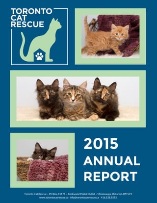 tCUJaVEtCUJaVCU
2015
ANNUAL
REPORT
Toronto Cat Rescue – PO Box 41175 – Rockwood Postal Outlet – Mississauga, Ontario L4W 5C9
www.torontocatrescue.ca info@torontocatrescue.ca 416.538.8592
 