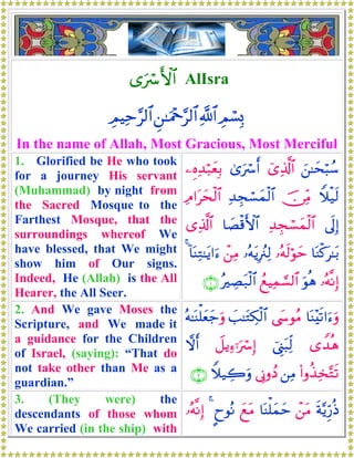 “uó F{$$# AlIsra
ÉΟó¡Î0«!$#Ç⎯≈uΗ÷q§9$#ÉΟŠÏm§9$#
In the name of Allah, Most Gracious, Most Merciful
1. Glorified be He who took
for a journey His servant
(Muhammad) by night from
the Sacred Mosque to the
Farthest Mosque, that the
surroundings whereof We
have blessed, that We might
show him of Our signs.
Indeed, He (Allah) is the All
Hearer, the All Seer.
z⎯≈ysö6ß™ü“Ï%©!$#3“uó r&⎯ÍνÏ‰ö7yèÎ/
Wξø‹s9š∅ÏiΒÏ‰Éfó¡yϑø9$#ÏΘ#tysø9$#
’n<Î)Ï‰Éfó¡yϑø9$#$|Áø%F{$#“Ï%©!$#
$oΨø.t≈t/…çμs9öθym…çμtƒÎã∴Ï9ô⎯ÏΒ!$oΨÏG≈tƒ#u™4
…çμ¯ΡÎ)uθèδßìŠÏϑ¡¡9$#çÅÁt7ø9$#∩⊇∪
2. And We gave Moses the
Scripture, and We made it
a guidance for the Children
of Israel, (saying): “That do
not take other than Me as a
guardian.”
$oΨ÷s?#u™uρ©y›θãΒ|=≈tGÅ3ø9$#çμ≈oΨù=yèy_uρ
“W‰èδû©Í_t6Ïj9Ÿ≅ƒÏ™ℜuó Î)ωr&
(#ρä‹Ï‚−Gs?⎯ÏΒ’ÎΤρßŠWξ‹Å2uρ∩⊄∪
3. (They were) the
descendants of those whom
We carried (in the ship) with
sπ−ƒÍh‘èŒô⎯tΒ$oΨù=yϑymyìtΒ?yθçΡ4…çμ¯ΡÎ)
 