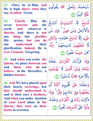 43. Glory be to Him, and
He is high above what they
say, Exalted, Great.
…çμoΨ≈ysö7ß™4’n?≈yès?uρ$¬Ηxåtβθä9θà)tƒ
#vθè=ãæ#ZÎ7x.∩⊆⊂∪
44. Glorify Him the
seven heavens and the
earth and whatever is
therein. And there is not
any thing but glorifies
His praise, but you do
not understand their
glorification. Indeed, He is
ever Clement, Forgiving.
ßxÎm6|¡è@ã&s!ßN≡uθ≈uΚ¡¡9$#ßìö7¡¡9$#
ÞÚö‘F{$#uρ⎯tΒuρ£⎯ÍκÏù4βÎ)uρ⎯ÏiΒ
>™ó©x«ωÎ)ßxÎm7|¡ç„⎯ÍνÏ‰÷Κpt¿2⎯Å3≈s9uρ
ωtβθßγs)øs?öΝßγys‹Î6ó¡n@3…çμ¯ΡÎ)
tβ%x.$¸ϑŠÎ=ym#Y‘θàxî∩⊆⊆∪
45. And when you recite the
Quran, we place between you
and those who do not
believe in the Hereafter, a
hidden barrier.
#sŒÎ)uρšVù&ts%tβ#u™öà)ø9$#$oΨù=yèy_
y7uΖ÷t/t⎦÷⎫t/uρt⎦⎪Ï%©!$#ŸωtβθãΖÏΒ÷σãƒ
ÍοtÅzFψ$$Î/$/$pgÉo#Y‘θçGó¡¨Β∩⊆∈∪
46. And We have placed upon
their hearts coverings, lest
they should understand it,
and in their ears a deafness.
And when you make mention
of your Lord alone in the
Quran, they turn on their
backs in aversion.
$uΖù=yèy_uρ4’n?tãöΝÍκÍ5θè=è%ºπ¨ΖÏ.r&βr&
çνθßγs)øtƒþ’ÎûuρöΝÍκÍΞ#sŒ#u™#ø%uρ4#sŒÎ)uρ
|Nöx.sŒy7−/u‘’ÎûÈβ#u™öà)ø9$#…çνy‰÷nuρ
(#öθ©9uρ#’n?tãóΟÏδÌ≈t/÷Šr&#Y‘θàçΡ∩⊆∉∪
 
