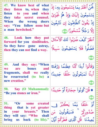 47. We know best of what
they listen to, when they
listen to you and when
they take secret counsel.
When the wrong doers
say: “You follow none but
a man bewitched.”
ß⎯øtªΥÞΟn=÷ær&$yϑÎ/tβθãèÏϑtFó¡o„ÿ⎯ÏμÎ/øŒÎ)
tβθãèÏϑtGó¡o„y7ø‹s9Î)øŒÎ)uρöΛèε#“uθøgwΥ
øŒÎ)ãΑθà)tƒtβθçΗÍ>≈©à9$#βÎ)tβθãèÎ6−Gs?
ωÎ)Wξã_u‘#·‘θßsó¡¨Β∩⊆∠∪
48. Look how they put
forward for you similitudes.
So they have gone astray,
then they can not find a way.
öÝàΡ$#y#ø‹x.(#θç/uŸÑy7s9tΑ$sWøΒF{$#
(#θ=ŸÒsùŸξsùtβθãè‹ÏÜtGó¡o„Wξ‹Î7y™
∩⊆∇∪
49. And they say: “When
we are bones and
fragments, shall we really
be resurrected (to be) a
new creation.”
(#þθä9$s%uρ#sŒÏ™r&$¨Ζä.$Vϑ≈sàÏã$¹G≈sùâ‘uρ
$¯ΡÏ™r&tβθèOθãèö7yϑs9$Z)ù=yz#Y‰ƒÏ‰y`
∩⊆®∪
50. Say (O Muhammad):
“Be you stones or iron.”
*ö≅è%(#θçΡθä.¸οu‘$yfÏm÷ρr&#´‰ƒÏ‰tn
∩∈⊃∪
51. “Or some created
thing that is yet greater
in your breasts.” Then
they will say: “Who shall
bring us back (to life).”
÷ρr&$Z)ù=yz$£ϑÏiΒçã9ò6tƒ†Îû
ö/ä.Í‘ρß‰ß¹4tβθä9θà)uŠ|¡sù⎯tΒ
$tΡß‰‹Ïèãƒ(È≅è%“Ï%©!$#öΝä.tsÜsùtΑ¨ρr&
 