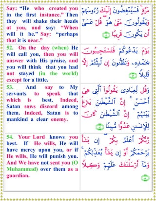 Say: “He who created you
in the first instance.” Then
they will shake their heads
at you, and say: “When
will it be.” Say: “perhaps
that it is near.”
;ο§tΒ4tβθàÒÉó÷Ζã|¡sùy7ø‹s9Î)öΝåκyρâ™â‘
šχθä9θà)tƒuρ4©tLtΒuθèδ(ö≅è%#©|¤tã
βr&šχθä3tƒ$Y6ƒÌs%∩∈⊇∪
52. On the day (when) He
will call you, then you will
answer with His praise, and
you will think that you had
not stayed (in the world)
except for a little.
tΠöθtƒöΝä.θããô‰tƒšχθç7‹ÉftGó¡tFsù
⎯ÍνÏ‰ôϑpt¿2tβθ‘ΖÝàs?uρβÎ)óΟçFø[Î6©9ωÎ)
Wξ‹Î=s%∩∈⊄∪
53. And say to My
servants to speak that
which is best. Indeed,
Satan sows discord among
them. Indeed, Satan is to
mankind a clear enemy.
≅è%uρ“ÏŠ$t7ÏèÏj9(#θä9θà)tƒ©ÉL©9$#}‘Ïδ
ß⎯|¡ômr&4¨βÎ)z⎯≈sÜø‹¤±9$#éøu”∴tƒ
öΝæηuΖ÷t/4¨βÎ)z⎯≈sÜø‹¤±9$#šχ%x.
Ç⎯≈|¡ΣM∼Ï9#xρß‰tã$YΖÎ7•Β∩∈⊂∪
54. Your Lord knows you
best. If He wills, He will
have mercy upon you, or if
He wills, He will punish you.
And We have not sent you (O
Muhammad) over them as a
guardian.
ö/ä3š/§‘ÞΟn=ôãr&ö/ä3Î/(βÎ)ù't±o„
ö/ä3ôϑymötƒ÷ρr&βÎ)ù't±o„öΝä3ö/Éj‹yèãƒ4
!$tΒuρy7≈oΨù=y™ö‘r&öΝÍκön=tãWξ‹Å2uρ
∩∈⊆∪
 