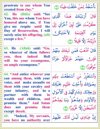 prostrate to one whom You
created from clay.”
ß‰ß∨ó™r&u™ô⎯yϑÏ9|Mø)n=yz$YΖŠÏÛ∩∉⊇∪
62. He (Iblis) said: “See
You, this one whom You have
honored above me, if You
give me respite until the
Day of Resurrection, I will
surely seize his offspring, (all)
except a few.”
tΑ$s%y7tG÷ƒu™u‘r&#x‹≈yδ“Ï%©!$#
|MøΒ§Ÿ2¥’n?tã÷⎦È⌡s9È⎦s∫ö¨zr&4’n<Î)
ÏΘöθtƒÏπyϑ≈uŠÉ)ø9$# ∅s3ÏΨtFômV{
ÿ…çμtG−ƒÍh‘èŒωÎ)WξŠÎ=s%∩∉⊄∪
63. He (Allah) said: “Go,
so whoever of them follows
you, then indeed Hell
will be your recompense,
an ample recompense.”
tΑ$s%ó=yδøŒ$#⎯yϑsùy7yèÎ7s?óΟßγ÷ΨÏΒ
 χÎ*sùzΟ¨Ψyγy_ö/ä.äτ!#t“y_[™!#t“y_
#Y‘θèùöθ¨Β∩∉⊂∪
64. “And entice whoever you
can among them, with your
voice, and make assaults on
them with your cavalry and
your infantry, and be a
partner with them in
wealth and children, and
promise them.” And Satan
does not promise them
except deceit.
ø—Ì“øtFó™$#uρÇ⎯tΒ|M÷èsÜtGó™$#Νåκ÷]ÏΒ
y7Ï?öθ|ÁÎ/ó=Î=ô_r&uρΝÍκön=tãy7Î=ø‹sƒ¿2
šÎ=Å`u‘uρóΟßγø.Í‘$x©uρ’ÎûÉΑ≡uθøΒF{$#
Ï‰≈s9÷ρF{$#uρöΝèδô‰Ïãuρ4$tΒuρãΝèδß‰Ïètƒ
ß⎯≈sÜø‹¤±9$#ωÎ)#·‘ρãäî∩∉⊆∪
65. “Indeed, My servants,
you have no authority over
¨βÎ)“ÏŠ$t6Ïã}§øŠs9šs9óΟÎγøŠn=tæ
 