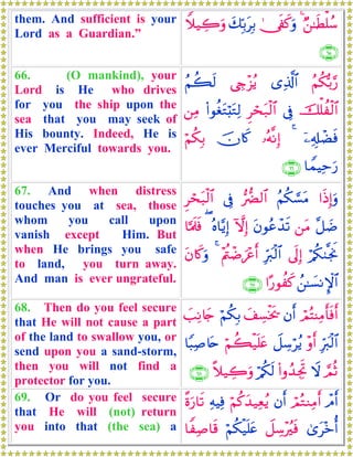 them. And sufficient is your
Lord as a Guardian.”
Ö⎯≈sÜù=ß™44†s∀x.uρy7În/tÎ/Wξ‹Å2uρ
∩∉∈∪
66. (O mankind), your
Lord is He who drives
for you the ship upon the
sea that you may seek of
His bounty. Indeed, He is
ever Merciful towards you.
ãΝä3š/§‘“Ï%©!$#©Åe÷“ãƒãΝà6s9
šù=àø9$#’ÎûÌóst7ø9$#(#θäótGö;tGÏ9⎯ÏΒ
ÿ⎯Ï&Î#ôÒsù4…çμ¯ΡÎ)šχ%x.öΝä3Î/
$VϑŠÏmu‘∩∉∉∪
67. And when distress
touches you at sea, those
whom you call upon
vanish except Him. But
when He brings you safe
to land, you turn away.
And man is ever ungrateful.
#sŒÎ)uρãΝä3¡¡tΒ•‘Ø9$#’ÎûÌóst7ø9$#
¨≅|Ê⎯tΒtβθããô‰s?HωÎ)çν$−ƒÎ)($¬Ηs>sù
ö/ä39¯gwΥ’n<Î)Îhy9ø9$#÷Λä⎢ôÊz÷är&4tβ%x.uρ
ß⎯≈|¡ΡM}$##·‘θàx.∩∉∠∪
68. Then do you feel secure
that He will not cause a part
of the land to swallow you, or
send upon you a sand-storm,
then you will not find a
protector for you.
óΟçFΨÏΒr'sùr&βr&y#Å¡øƒs†öΝä3Î/|=ÏΡ%y`
Îhy9ø9$#÷ρr&Ÿ≅Å™öãƒöΝà6ø‹n=tæ$Y6Ï¹%tn
¢ΟèOŸω(#ρß‰ÅgrBö/ä3s9¸ξ‹Å2uρ∩∉∇∪
69. Or do you feel secure
that He will (not) return
you into that (the sea) a
ôΘr&óΟçGΖÏΒr&βr&öΝä.y‰‹ÏèãƒÏμŠÏù¸οu‘$s?
3“t÷zé&Ÿ≅Å™÷ãsùöΝä3ø‹n=tæ$ZÏ¹$s%
 