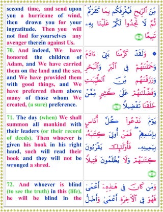 second time, and send upon
you a hurricane of wind,
then drown you for your
ingratitude. Then you will
not find for yourselves any
avenger therein against Us.
z⎯ÏiΒËxƒÌh9$#Νä3s%Ìøóã‹sù$yϑÎ/÷Λänöxx. 
§ΝèOŸω(#ρß‰ÅgrBö/ä3s9$uΖø‹n=tã⎯ÏμÎ/
$Yè‹Î;s?∩∉®∪
70. And indeed, We have
honored the children of
Adam, and We have carried
them on the land and the sea,
and We have provided them
with good things, and We
have preferred them above
many of those whom We
created, (a sure) preference.
*ô‰s)s9uρ$oΨøΒ§x.û©Í_t/tΠyŠ#u™
öΝßγ≈oΨù=uΗxquρ’ÎûÎhy9ø9$#Ìóst7ø9$#uρ
Νßγ≈oΨø%y—u‘uρš∅ÏiΒÏM≈t7ÍhŠ©Ü9$#
óΟßγ≈uΖù=Òsùuρ4’n?tã9ÏVŸ2ô⎯£ϑÏiΒ
$oΨø)n=yzWξŠÅÒøs?∩∠⊃∪
71. The day (when) We shall
summon all mankind with
their leaders (or their record
of deeds). Then whoever is
given his book in his right
hand, such will read their
book and they will not be
wronged a shred.
tΠöθtƒ(#θããô‰tΡ¨≅à2¤¨$tΡé&
÷ΛÏιÏϑ≈tΒÎ*Î/(ô⎯yϑsùu’ÎAρé&…çμt7≈tFÅ2
⎯ÏμÏΨŠÏϑu‹Î/šÍ×¯≈s9'ρé'sùtβρâ™tø)tƒ
óΟßγt7≈tGÅ2Ÿωuρtβθßϑn=ôàãƒWξ‹ÏFsù
∩∠⊇∪
72. And whoever is blind
(to see the truth) in this (life),
he will be blind in the
⎯tΒuρšχ%x.’Îûÿ⎯ÍνÉ‹≈yδ4‘yϑôãr&
uθßγsù’ÎûÍοtÅzFψ$#4‘yϑôãr&‘≅|Êr&uρ
 