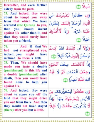 Hereafter, and even farther
astray from the path.
Wξ‹Î6y™∩∠⊄∪
73. And indeed, they were
about to tempt you away
from that which We have
revealed (the Quran) to you,
that you should invent
against Us other than it, and
then they would surely have
taken you a friend.
βÎ)uρ(#ρßŠ%Ÿ2y7tΡθãΖÏFøu‹s9Ç⎯tã
ü“Ï%©!$#!$uΖøŠym÷ρr&šø‹s9Î)y“ÎtIøtFÏ9
$uΖøŠn=tã…çνuöxî(#]ŒÎ)uρx8ρä‹sƒªB^ω
WξŠÎ=yz∩∠⊂∪
74. And if that We
had not strengthened you,
indeed, you might have
inclined to them a little.
Iωöθs9uρβr&y7≈oΨ÷G¬;rOô‰s)s9£N‰Ï.
ß⎯Ÿ2ös?óΟÎγøŠs9Î)$↔ø‹x©¸ξŠÎ=s%∩∠⊆∪
75. Then, We should have
made you taste a double
(punishment) in this life and
a double (punishment) after
death, then you would have
found none to help you
against Us.
#]ŒÎ)š≈oΨø%sŒ`{y#÷èÅÊÍο4θuŠysø9$#
y#÷èÅÊuρÏN$yϑyϑø9$#§ΝèOŸωß‰ÅgrB
y7s9$uΖøŠn=tã#ZÅÁtΡ∩∠∈∪
76. And indeed, they were
about to scare you off the
land that they might drive
you out from there. And then
they would not have stayed
(there) after you but a little.
βÎ)uρ(#ρßŠ%Ÿ2štΡρ–“ÏtFó¡ts9z⎯ÏΒ
ÇÚö‘F{$#x8θã_Ì÷‚ã‹Ï9$yγ÷ΨÏΒ(#]ŒÎ)uρ
ωšχθèWt7ù=tƒy7x≈n=ÅzωÎ)WξŠÎ=s%
∩∠∉∪
 