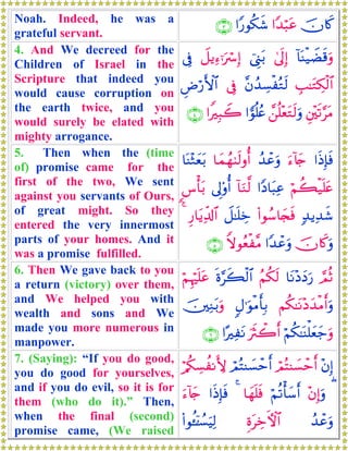 Noah. Indeed, he was a
grateful servant.
šχ%x.#Y‰ö6tã#Y‘θä3x©∩⊂∪
4. And We decreed for the
Children of Israel in the
Scripture that indeed you
would cause corruption on
the earth twice, and you
would surely be elated with
mighty arrogance.
!$oΨø‹ŸÒs%uρ4’n<Î)û©Í_t/Ÿ≅ƒÏ™ℜuó Î)’Îû
É=≈tGÅ3ø9$#¨βß‰Å¡øçGs9’ÎûÇÚö‘F{$#
È⎦÷⎫s?§tΒ£⎯è=÷ètGs9uρ#vθè=ãæ#ZÎ6Ÿ2∩⊆∪
5. Then when the (time
of) promise came for the
first of the two, We sent
against you servants of Ours,
of great might. So they
entered the very innermost
parts of your homes. And it
was a promise fulfilled.
#sŒÎ*sùu™!%y`ß‰ôãuρ$yϑßγ8s9ρé&$oΨ÷Wyèt/
öΝà6ø‹n=tæ#YŠ$t6Ïã!$uΖ©9’Í<'ρé&<¨ù't/
7‰ƒÏ‰x©(#θß™$y∨sùŸ≅≈n=ÅzÍ‘$tƒÏe$!$#4
šχ%x.uρ#Y‰ôãuρZωθãèø¨Β∩∈∪
6. Then We gave back to you
a return (victory) over them,
and We helped you with
wealth and sons and We
made you more numerous in
manpower.
¢ΟèO$tΡ÷ŠyŠu‘ãΝä3s9nο§x6ø9$#öΝÍκön=tã
Νä3≈tΡ÷Šy‰øΒr&uρ5Α≡uθøΒr'Î/š⎥⎫ÏΖt/uρ
öΝä3≈oΨù=yèy_uρusYò2r&#·ÏtΡ∩∉∪
7. (Saying): “If you do good,
you do good for yourselves,
and if you do evil, so it is for
them (who do it).” Then,
when the final (second)
promise came, (We raised
÷βÎ)óΟçFΨ|¡ômr&óΟçFΨ|¡ômr&ö/ä3Å¡àΡL{
(÷βÎ)uρöΝè?ù'y™r&$yγn=sù4#sŒÎ*sùu™!%y`
ß‰ôãuρÍοtÅzFψ$#(#θä↔ÿ⏐Ý¡uŠÏ9
 