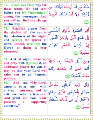 77. (Such was Our) way for
those whom We had sent
before you (O Muhammad)
among the messengers. And
you will not find any change
in Our way.
sπ¨Ζß™⎯tΒô‰s%$uΖù=y™ö‘r&šn=ö6s%⎯ÏΒ
$oΨÎ=ß™•‘(Ÿωuρß‰ÅgrB$oΨÏK¨ΨÝ¡Ï9¸ξƒÈθøtrB
∩∠∠∪
78. Establish prayer from
the decline of the sun to
the darkness of the night,
and (recite) the Quran at
dawn. Indeed, (reciting) the
Quran at dawn is ever
witnessed.
ÉΟÏ%r&nο4θn=¢Á9$#Ï8θä9à$Î!Ä§ôϑ¤±9$#
4’n<Î)È,|¡xîÈ≅ø‹©9$#tβ#u™öè%uρÌôfxø9$#(
¨βÎ)tβ#u™öè%Ìôfxø9$#šχ%x.
#YŠθåκô¶tΒ∩∠∇∪
79. And at night, wake up
and pray with (Quran) it, an
additional prayer for you. It
may be that your Lord will
raise you to an honored
position.
z⎯ÏΒuρÈ≅ø‹©9$#ô‰¤fyγtFsù⎯ÏμÎ/'s#Ïù$tΡ
y7©9#©|¤tãβr&y7sWyèö7tƒy7•/u‘
$YΒ$s)tΒ#YŠθßϑøt¤Χ∩∠®∪
80. And say: “My Lord,
cause to enter me with
a true entrance, and to
exit me with a true exit.
And grant me from Your
presence a supporting
authority.”
≅è%uρÉb>§‘©Í_ù=Åz÷Šr&Ÿ≅yzô‰ãΒ
5−ô‰Ï¹©Í_ô_Ì÷zr&uρyltøƒèΧ5−ô‰Ï¹
≅yèô_$#uρ’Ík<⎯ÏΒy7Ρà$©!$YΖ≈sÜù=ß™
#ZÅÁ¯Ρ∩∇⊃∪
 