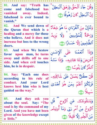 81. And say: “Truth has
come and falsehood has
vanished away. Indeed,
falsehood is ever bound to
vanish.”
ö≅è%uρu™!%y`‘,ysø9$#t,yδy—uρã≅ÏÜ≈t6ø9$#4
¨βÎ)Ÿ≅ÏÜ≈t7ø9$#tβ%x.$]%θèδy—∩∇⊇∪
82. And We send down of
the Quran that which is a
healing and a mercy for those
who believe. And it does not
increase but loss to the wrong
doers.
ãΑÍi”t∴çΡuρz⎯ÏΒÈβ#u™öà)ø9$#$tΒuθèδÖ™!$xÏ©
×πuΗ÷qu‘uρt⎦⎫ÏΖÏΒ÷σßϑù=Ïj9 Ÿωuρß‰ƒÌ“tƒ
t⎦⎫ÏϑÎ=≈©à9$#ωÎ)#Y‘$|¡yz∩∇⊄∪
83. And when We bestow
favor upon man, he turns
away and drifts off to one
side. And when evil touches
him, he is in despair.
!#sŒÎ)uρ$oΨôϑyè÷Ρr&’n?tãÇ⎯≈|¡ΣM}$#
uÚ{ôãr&$t↔tΡuρ⎯ÏμÎ7ÏΡ$pg¿2(#sŒÎ)uρçμ¡¡tΒ
•¤³9$#tβ%x.$U™θä↔tƒ∩∇⊂∪
84. Say: “Each one does
according to his rule of
conduct. And your Lord
knows best him who is best
guided on the way.”
ö≅è%@≅à2ã≅yϑ÷ètƒ4’n?tã⎯ÏμÏFn=Ï.$x©
öΝä3š/tsùãΝn=÷ær&ô⎯yϑÎ/uθèδ3“y‰÷δr&
Wξ‹Î6y™∩∇⊆∪
85. And they ask you
about the soul. Say: “The
soul is by the command of my
Lord. And you have not been
given of the knowledge except
a little.”
štΡθè=t↔ó¡o„uρÇ⎯tãÇyρ”9$#(È≅è%
ßyρ”9$#ô⎯ÏΒÌøΒr&’În1u‘!$tΒuρΟçFÏ?ρé&
z⎯ÏiΒÉΟù=Ïèø9$#ωÎ)WξŠÎ=s%∩∇∈∪
 