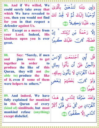 86. And if We willed, We
could surely take away that
which We have revealed to
you, then you would not find
for you in that respect a
defender against Us.
⎦È⌡s9uρ$oΨø⁄Ï©¨⎦t⎤yδõ‹uΖs9ü“Ï%©!$$Î/
!$uΖøŠym÷ρr&y7ø‹s9Î)§ΝèOŸωß‰ÅgrBy7s9
⎯ÏμÎ/$uΖøŠn=tã¸ξ‹Å2uρ∩∇∉∪
87. Except as a mercy from
your Lord. Indeed, His
kindness upon you is ever
great.
ωÎ)Zπyϑômu‘⎯ÏiΒšÎi/¢‘4¨βÎ)
…ã&s#ôÒsùšχ%x.y7ø‹n=tã#ZÎ7Ÿ2
∩∇∠∪
88. Say: “Surely, if men
and jinn were to get
together in order to
produce the like of this
Quran, they will not (be
able to) produce the like
of it, even if some of them
were helpers to others.”
≅è%È⎦È⌡©9ÏMyèyϑtGô_$#ß§ΡM}$#
⎯Éfø9$#uρ#’n?tãβr&(#θè?ù'tƒÈ≅÷VÏϑÎ/
#x‹≈yδÈβ#u™öà)ø9$#Ÿωtβθè?ù'tƒ⎯Ï&Î#÷WÏϑÎ/
öθs9uρšχ%x.öΝåκÝÕ÷èt/<Ù÷èt7Ï9
#ZÎγsß∩∇∇∪
89. And indeed, We have
fully explained for mankind
in this Quran of every
(kind of) similitude, but most
mankind refuse (anything)
except disbelief.
ô‰s)s9uρ$oΨøù§|ÀÄ¨$¨Ζ=Ï9’Îû#x‹≈yδ
Èβ#u™öà)ø9$#⎯ÏΒÈe≅ä.9≅sWtΒ#’n1r'sùçsYø.r&
Ä¨$¨Ζ9$#ωÎ)#Y‘θàà2∩∇®∪
 