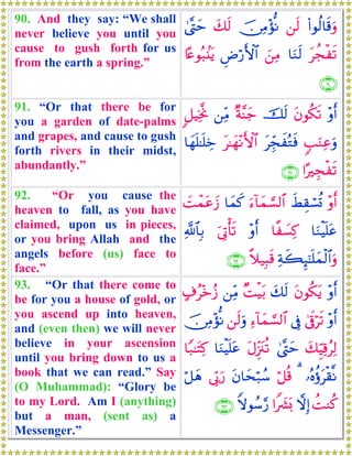 90. And they say: “We shall
never believe you until you
cause to gush forth for us
from the earth a spring.”
(#θä9$s%uρ⎯s9š∅ÏΒ÷σœΡy7s94©®Lym
tàføs?$uΖs9z⎯ÏΒÇÚö‘F{$#%·æθç7.⊥tƒ
∩®⊃∪
91. “Or that there be for
you a garden of date-palms
and grapes, and cause to gush
forth rivers in their midst,
abundantly.”
÷ρr&tβθä3s?šs9×π¨Ψy_⎯ÏiΒ9≅ŠÏƒ¯Υ
5=uΖÏãuρtÉdfxçGsùt≈yγ÷ΡF{$#$yγn=≈n=Åz
#·Éføs?∩®⊇∪
92. “Or you cause the
heaven to fall, as you have
claimed, upon us in pieces,
or you bring Allah and the
angels before (us) face to
face.”
÷ρr&xÝÉ)ó¡è@u™!$yϑ¡¡9$#$yϑx.|Môϑtãy—
$uΖøŠn=tã$¸|¡Ï.÷ρr&u’ÎAù's?«!$$Î/
Ïπx6Í×¯≈n=yϑø9$#uρ¸ξ‹Î6s%∩®⊄∪
93. “Or that there come to
be for you a house of gold, or
you ascend up into heaven,
and (even then) we will never
believe in your ascension
until you bring down to us a
book that we can read.” Say
(O Muhammad): “Glory be
to my Lord. Am I (anything)
but a man, (sent as) a
Messenger.”
÷ρr&tβθä3tƒy7s9×MøŠt/⎯ÏiΒ>∃ã÷zã—
÷ρr&4’n∋ös?’ÎûÏ™!$yϑ¡¡9$#⎯s9uρš∅ÏΒ÷σœΡ
y7ÍhŠÏ%ãÏ94©®LymtΑÍi”t∴è?$uΖøŠn=tã$Y7≈tFÏ.
…çνäτtø)¯Ρ3ö≅è%tβ$ysö7ß™’În1u‘ö≅yδ
àMΖä.ωÎ)#Z|³o0Zωθß™§‘∩®⊂∪
 