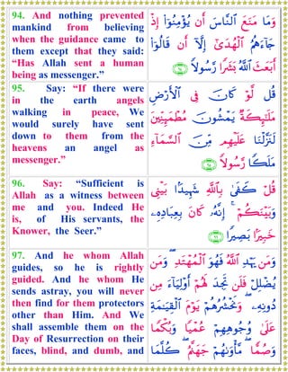 94. And nothing prevented
mankind from believing
when the guidance came to
them except that they said:
“Has Allah sent a human
being as messenger.”
$tΒuρyìuΖtΒ}¨$¨Ζ9$#βr&(#þθãΖÏΒ÷σãƒøŒÎ)
æΛèεu™!%y`#“y‰ßγø9$#HωÎ)βr&(#þθä9$s%
y]yèt/r&ª!$##Z|³o0Zωθß™§‘∩®⊆∪
95. Say: “If there were
in the earth angels
walking in peace, We
would surely have sent
down to them from the
heavens an angel as
messenger.”
≅è%öθ©9šχ%x.’ÎûÇÚö‘F{$#
×πx6Í×¯≈n=tΒšχθà±ôϑtƒt⎦⎫ÏiΨÍ≥yϑôÜãΒ
$uΖø9¨”t∴s9ΟÎγøŠn=tæš∅ÏiΒÏ™!$yϑ¡¡9$#
$Z6n=tΒZωθß™§‘∩®∈∪
96. Say: “Sufficient is
Allah as a witness between
me and you. Indeed He
is, of His servants, the
Knower, the Seer.”
ö≅è%4’s∀Ÿ2«!$$Î/#J‰‹Íκy−©Í_øŠt/
öΝà6uΖ÷t/uρ4…çμ¯ΡÎ)tβ%x.⎯ÍνÏŠ$t7ÏèÎ/
#MÎ7yz#ZÅÁt/∩®∉∪
97. And he whom Allah
guides, so he is rightly
guided. And he whom He
sends astray, you will never
then find for them protectors
other than Him. And We
shall assemble them on the
Day of Resurrection on their
faces, blind, and dumb, and
⎯tΒuρÏ‰öκu‰ª!$#uθßγsùÏ‰tGôγßϑø9$#(⎯tΒuρ
ö≅Î=ôÒãƒ⎯n=sùy‰ÅgrBöΝçλm;u™!$uŠÏ9÷ρr&⎯ÏΒ
⎯ÏμÏΡρßŠ(öΝèδçà³øtwΥuρtΠöθtƒÏπyϑ≈uŠÉ)ø9$#
4’n?tãöΝÎγÏδθã_ãρ$Šôϑãã$Vϑõ3ç/uρ
$tϑß¹uρ(öΝßγ1uρù'¨ΒæΛ©⎝yγy_($yϑ¯=à2
 