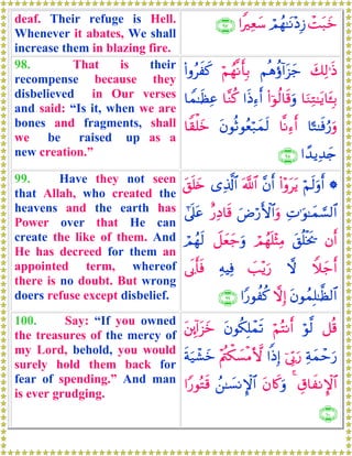 deaf. Their refuge is Hell.
Whenever it abates, We shall
increase them in blazing fire.
ôMt7yzóΟßγ≈tΡ÷ŠÎ—#ZÏèy™∩®∠∪
98. That is their
recompense because they
disbelieved in Our verses
and said: “Is it, when we are
bones and fragments, shall
we be raised up as a
new creation.”
y7Ï9≡sŒΝèδäτ!#t“y_öΝßγ¯Ρr'Î/(#ρãxx.
$uΖÏG≈tƒ$t↔Î/(#þθä9$s%uρ#sŒÏ™r&$¨Ζä.$Vϑ≈sàÏã
$¹G≈sùâ‘uρ$¯ΡÏ™r&tβθèOθãèö7yϑs9$Z)ù=yz
#´‰ƒÏ‰y`∩®∇∪
99. Have they not seen
that Allah, who created the
heavens and the earth has
Power over that He can
create the like of them. And
He has decreed for them an
appointed term, whereof
there is no doubt. But wrong
doers refuse except disbelief.
*öΝs9uρr&(#÷ρttƒ¨βr&©!$#“Ï%©!$#t,n=y{
ÏN≡uθ≈yϑ¡¡9$#uÚö‘F{$#uρî‘ÏŠ$s%#’n?tã
βr&t,è=øƒs†óΟßγn=÷VÏΒŸ≅yèy_uρóΟßγs9
Wξy_r&ω|=÷ƒu‘ÏμŠÏù’n1r'sù
tβθßϑÎ=≈©à9$#ωÎ)#Y‘θàä.∩®®∪
100. Say: “If you owned
the treasures of the mercy of
my Lord, behold, you would
surely hold them back for
fear of spending.” And man
is ever grudging.
≅è%öθ©9öΝçFΡr&tβθä3Î=ôϑs?t⎦É⎩!#t“yz
Ïπyϑômu‘þ’În1u‘#]ŒÎ)÷Λä⎢õ3|¡øΒ`{sπu‹ô±yz
É−$xΡM}$#4tβ%x.uρß⎯≈|¡ΡM}$##Y‘θçGs%
∩⊇⊃⊃∪
 