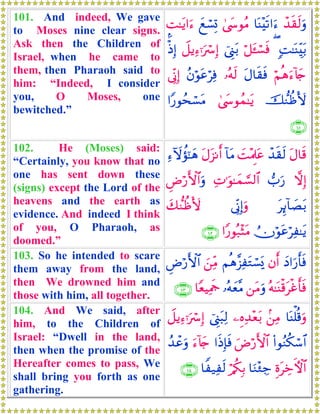 101. And indeed, We gave
to Moses nine clear signs.
Ask then the Children of
Israel, when he came to
them, then Pharaoh said to
him: “Indeed, I consider
you, O Moses, one
bewitched.”
ô‰s)s9uρ$oΨ÷s?#u™4©y›θãΒyìó¡Î@¤M≈tƒ#u™
;M≈oΨÉit/(ö≅t↔ó¡sùû©Í_t/Ÿ≅ƒÏ™ℜuó Î)øŒÎ)
öΝèδu™!%y`tΑ$s)sù…çμs9ãβöθtãöÏù’ÎoΤÎ)
š‘ΖàßV{4©y›θßϑ≈tƒ#Y‘θßsó¡tΒ
∩⊇⊃⊇∪
102. He (Moses) said:
“Certainly, you know that no
one has sent down these
(signs) except the Lord of the
heavens and the earth as
evidence. And indeed I think
of you, O Pharaoh, as
doomed.”
tΑ$s%ô‰s)s9|M÷ΗÍ>tã!$tΒtΑt“Ρr&Ï™Iωàσ¯≈yδ
ωÎ)>u‘ÏN≡uθ≈yϑ¡¡9$#ÇÚö‘F{$#uρ
tÍ←!$|Át/’ÎoΤÎ)uρy7‘ΖàßV{
ÜχöθtãöÏ≈tƒ#Y‘θç7÷VtΒ∩⊇⊃⊄∪
103. So he intended to scare
them away from the land,
then We drowned him and
those with him, all together.
yŠ#u‘r'sùβr&Νèδ¨“ÏtGó¡o„z⎯ÏiΒÇÚö‘F{$#
çμ≈oΨø%tøîr'sù⎯tΒuρ…çμyè¨Β$YèŠÏΗsd∩⊇⊃⊂∪
104. And We said, after
him, to the Children of
Israel: “Dwell in the land,
then when the promise of the
Hereafter comes to pass, We
shall bring you forth as one
gathering.
$oΨù=è%uρ.⎯ÏΒ⎯ÍνÏ‰÷èt/û©Í_t6Ï9Ÿ≅ƒÏ™ℜuó Î)
(#θãΖä3ó™$#uÚö‘F{$##sŒÎ*sùu™!%y`ß‰ôãuρ
ÍοtÅzFψ$#$uΖ÷∞Å_ö/ä3Î/$Z‹Ïs9∩⊇⊃⊆∪
 