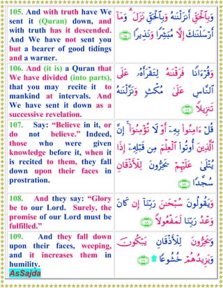 105. And with truth have We
sent it (Quran) down, and
with truth has it descended.
And We have not sent you
but a bearer of good tidings
and a warner.
Èd,ptø:$$Î/uρçμ≈oΨø9t“Ρr&Èd,ptø:$$Î/uρtΑt“tΡ3!$tΒuρ
y7≈oΨù=y™ö‘r&ωÎ)#ZÅe³u;ãΒ#ƒÉ‹tΡuρ∩⊇⊃∈∪
106. And (it is) a Quran that
We have divided (into parts),
that you may recite it to
mankind at intervals. And
We have sent it down as a
successive revelation.
$ZΡ#u™öè%uρçμ≈oΨø%tsù…çνr&tø)tGÏ9’n?tã
Ä¨$¨Ζ9$#4’n?tã;]õ3ãΒçμ≈oΨø9¨“tΡuρ
WξƒÍ”∴s?∩⊇⊃∉∪
107. Say: “Believe in it, or
do not believe.” Indeed,
those who were given
knowledge before it, when it
is recited to them, they fall
down upon their faces in
prostration.
ö≅è%(#θãΖÏΒ#u™ÿ⎯ÏμÎ/÷ρr&Ÿω(#þθãΖÏΒ÷σè?4¨βÎ)
t⎦⎪Ï%©!$#(#θè?ρé&zΝù=Ïèø9$#⎯ÏΒÿ⎯Ï&Î#ö6s%#sŒÎ)
4‘n=÷FãƒöΝÍκön=tãtβρ”Ïƒs†Èβ$s%øŒF|Ï9
#Y‰¤fß™∩⊇⊃∠∪
108. And they say: “Glory
be to our Lord. Surely, the
promise of our Lord must be
fulfilled.”
tβθä9θà)tƒuρz⎯≈ysö6ß™!$uΖÎn/u‘βÎ)tβ%x.
ß‰ôãuρ$uΖÎn/u‘Zωθãèøyϑs9∩⊇⊃∇∪
109. And they fall down
upon their faces, weeping,
and it increases them in
humility.
AsSajda
tβρ”Ïƒs†uρÈβ$s%øŒF|Ï9šχθä3ö7tƒ
óΟèδß‰ƒÌ“tƒuρ%Yæθà±äz)∩⊇⊃®∪
 